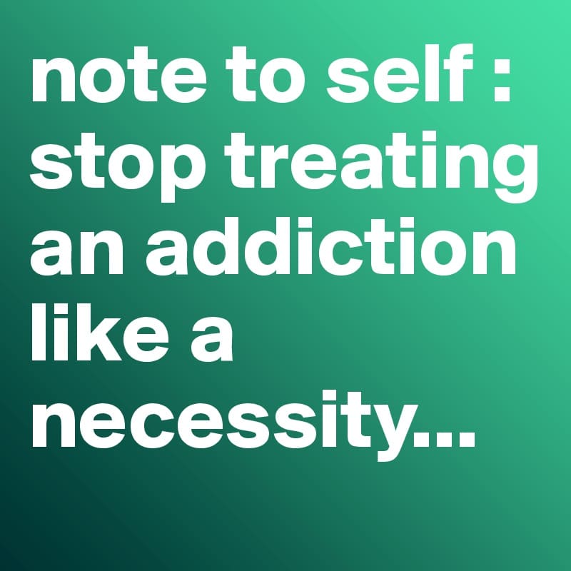 note to self : stop treating an addiction like a necessity...