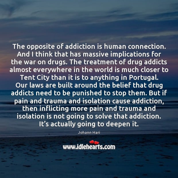 The opposite of addiction is human connection. And I think that has ...